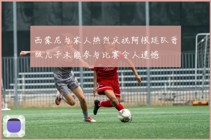 西蒙尼与家人热烈庆祝阿根廷队晋级儿子未能参与比赛令人遗憾