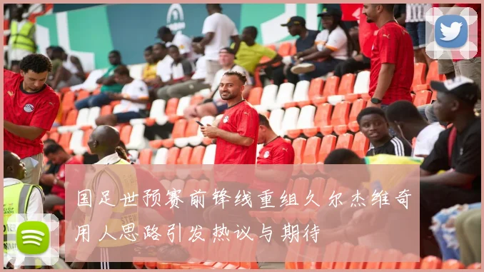 国足世预赛前锋线重组久尔杰维奇用人思路引发热议与期待