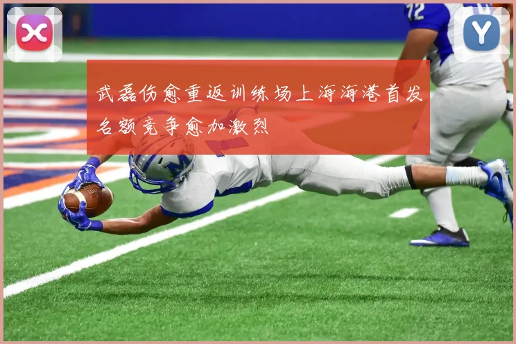武磊伤愈重返训练场上海海港首发名额竞争愈加激烈