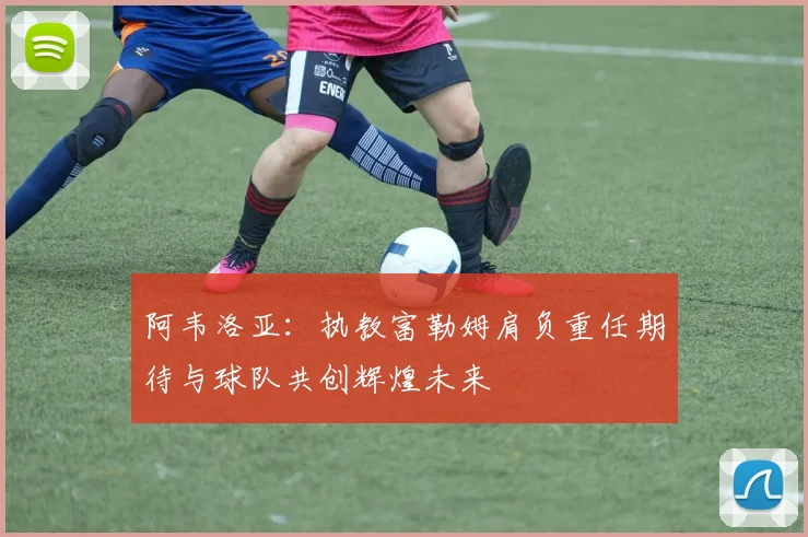 阿韦洛亚：执教富勒姆肩负重任期待与球队共创辉煌未来