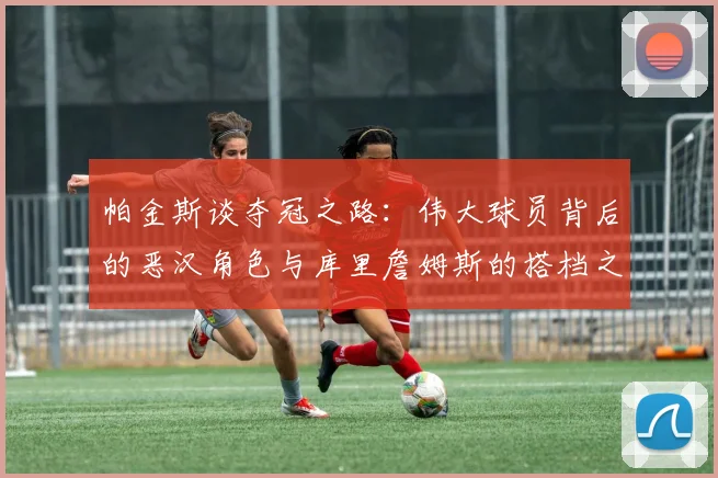 帕金斯谈夺冠之路：伟大球员背后的恶汉角色与库里詹姆斯的搭档之道