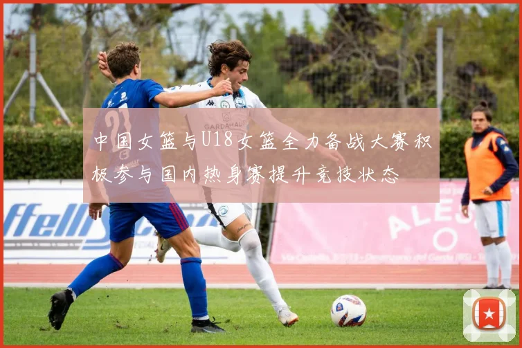 中国女篮与U18女篮全力备战大赛积极参与国内热身赛提升竞技状态