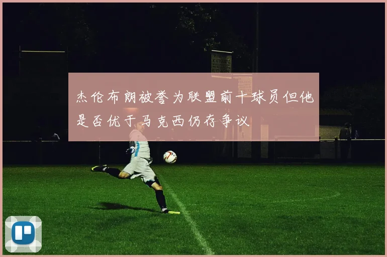杰伦布朗被誉为联盟前十球员但他是否优于马克西仍存争议