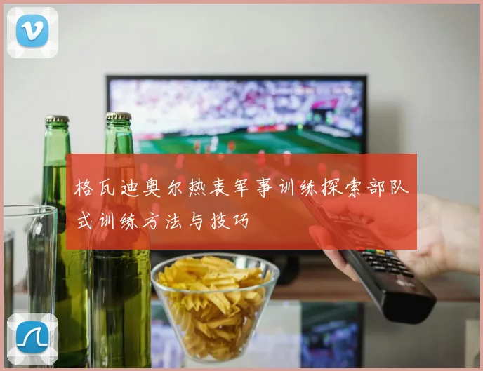 格瓦迪奥尔热衷军事训练探索部队式训练方法与技巧