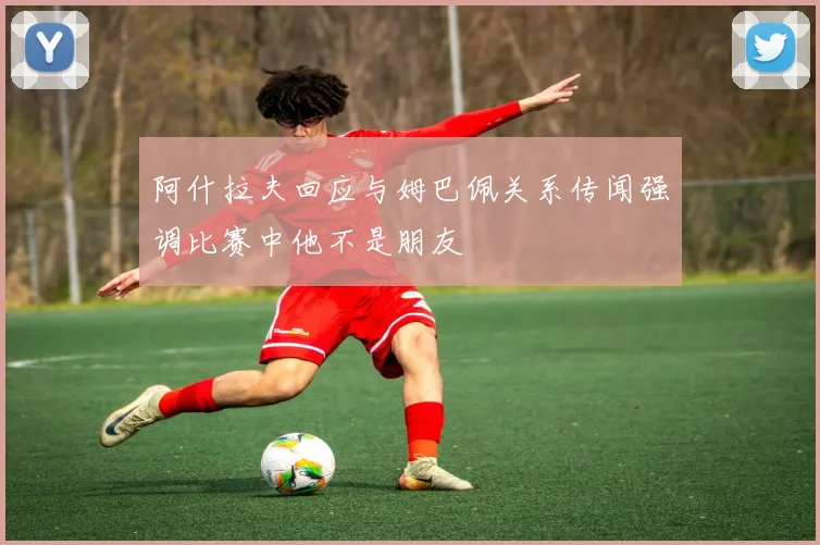 阿什拉夫回应与姆巴佩关系传闻强调比赛中他不是朋友