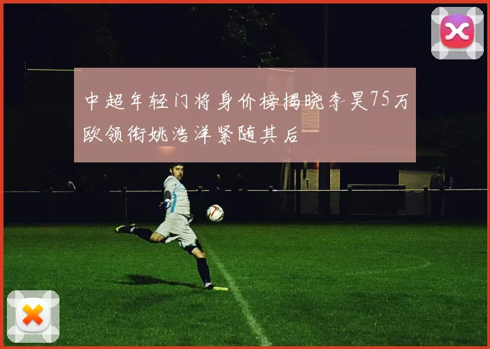 中超年轻门将身价榜揭晓李昊75万欧领衔姚浩洋紧随其后
