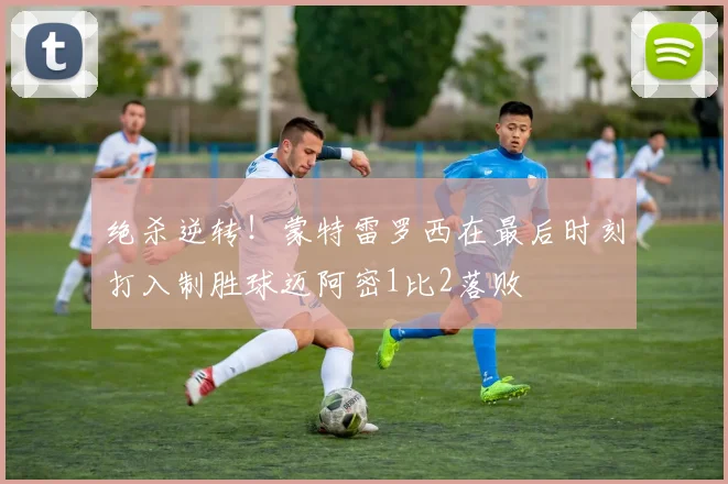绝杀逆转！蒙特雷罗西在最后时刻打入制胜球迈阿密1比2落败