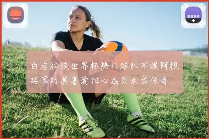 白岩松谈世界杯热门球队不提阿根廷因对其喜爱担心成贝利式传奇