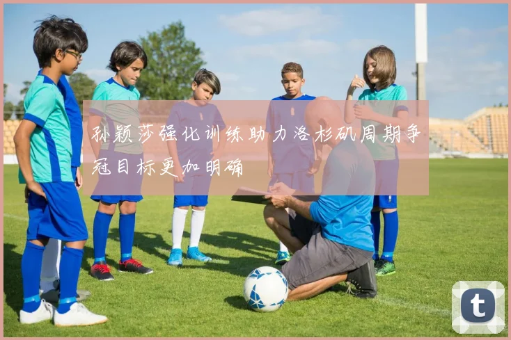 孙颖莎强化训练助力洛杉矶周期争冠目标更加明确