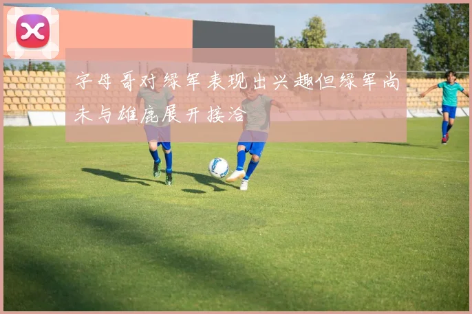 字母哥对绿军表现出兴趣但绿军尚未与雄鹿展开接洽