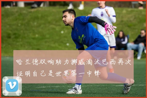 哈兰德双响助力挪威淘汰巴西再次证明自己是世界第一中锋