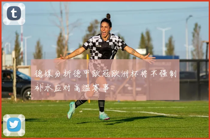 德媒分析德甲欧冠欧洲杯将不强制补水应对高温赛事
