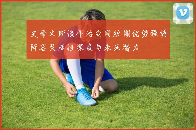 史蒂文斯谈乔治合同短期优势强调阵容灵活性深度与未来潜力